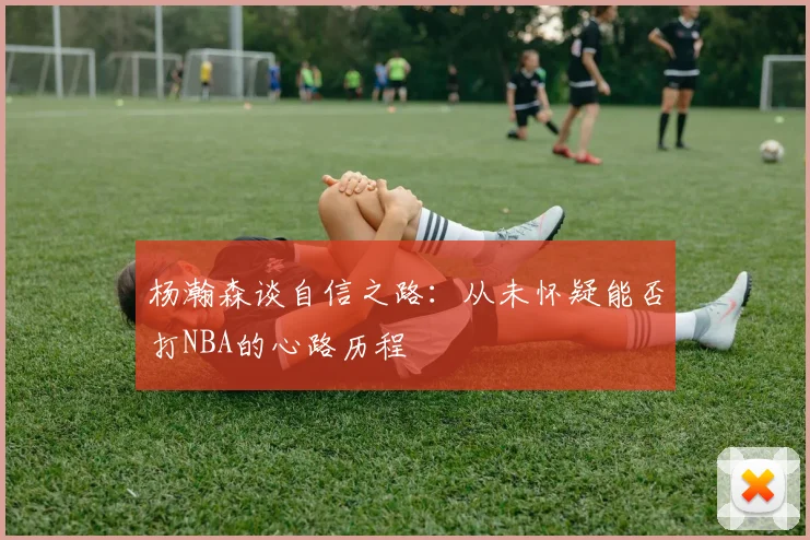 杨瀚森谈自信之路：从未怀疑能否打NBA的心路历程