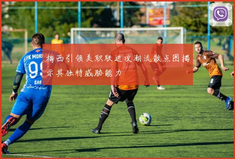 梅西引领美职联进攻潮流散点图揭示其独特威胁能力