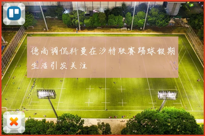 德尚调侃科曼在沙特联赛踢球假期生活引发关注