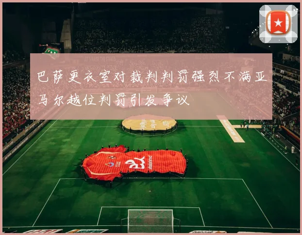 巴萨更衣室对裁判判罚强烈不满亚马尔越位判罚引发争议