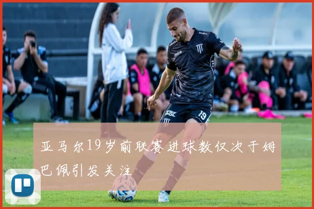 亚马尔19岁前联赛进球数仅次于姆巴佩引发关注