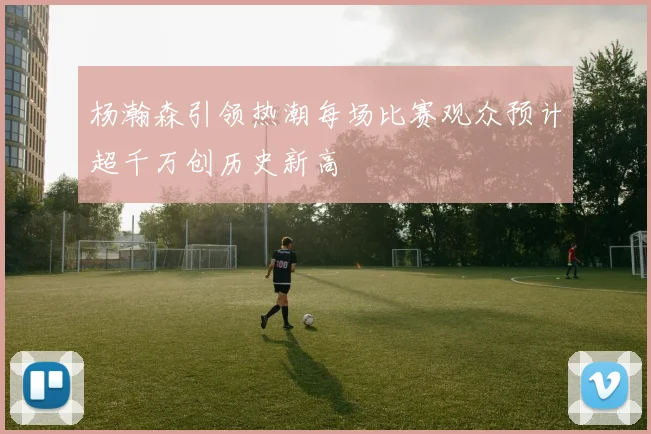 杨瀚森引领热潮每场比赛观众预计超千万创历史新高