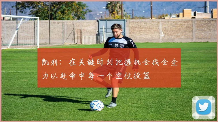 凯利：在关键时刻把握机会我会全力以赴命中每一个空位投篮