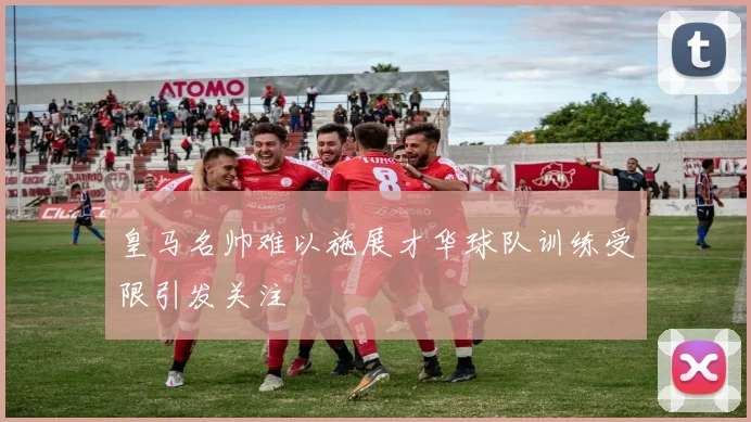 皇马名帅难以施展才华球队训练受限引发关注