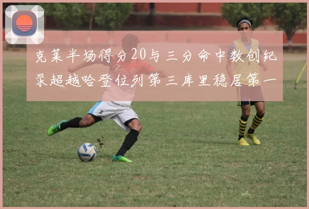 克莱半场得分20与三分命中数创纪录超越哈登位列第三库里稳居第一