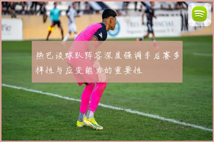 热巴谈球队阵容深度强调季后赛多样性与应变能力的重要性