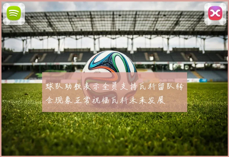 球队助教表示全员支持瓦科留队转会现象正常祝福瓦科未来发展