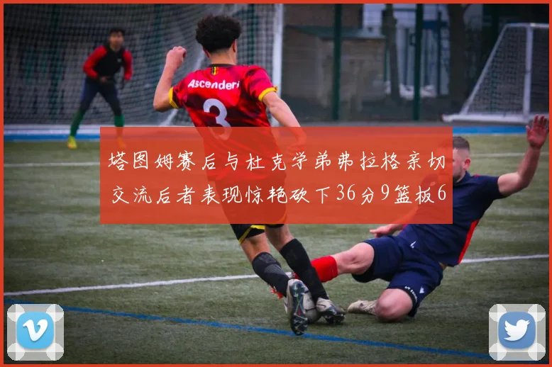 塔图姆赛后与杜克学弟弗拉格亲切交流后者表现惊艳砍下36分9篮板6助攻