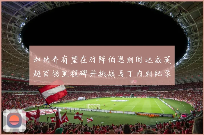 加纳乔有望在对阵伯恩利时达成英超百场里程碑并挑战马丁内利纪录