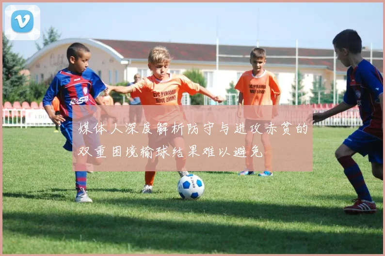 媒体人深度解析防守与进攻赤贫的双重困境输球结果难以避免