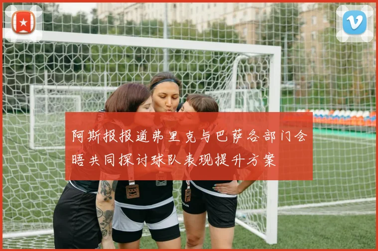 阿斯报报道弗里克与巴萨各部门会晤共同探讨球队表现提升方案