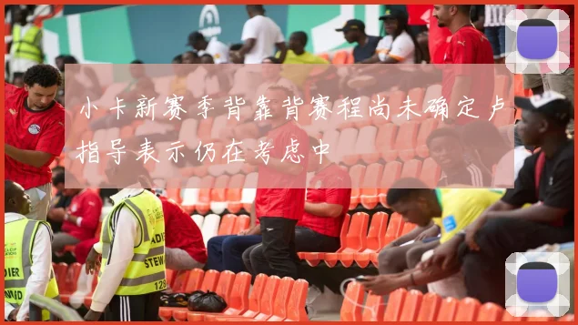 小卡新赛季背靠背赛程尚未确定卢指导表示仍在考虑中