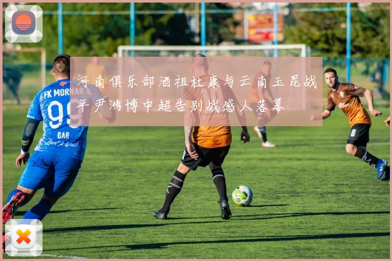 河南俱乐部酒祖杜康与云南玉昆战平尹鸿博中超告别战感人落幕