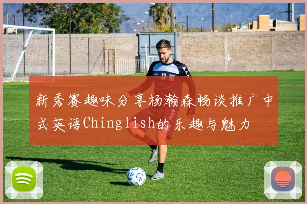 新秀赛趣味分享杨瀚森畅谈推广中式英语Chinglish的乐趣与魅力