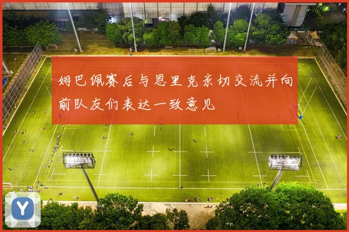 姆巴佩赛后与恩里克亲切交流并向前队友们表达一致意见
