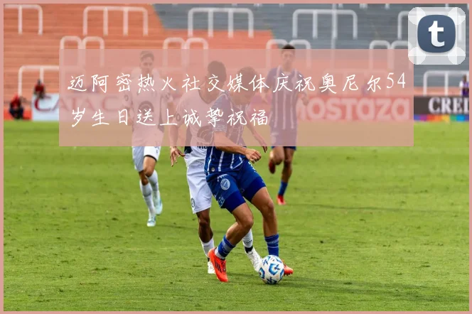 迈阿密热火社交媒体庆祝奥尼尔54岁生日送上诚挚祝福