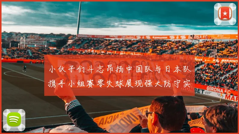 小伙子们斗志昂扬中国队与日本队携手小组赛零失球展现强大防守实力