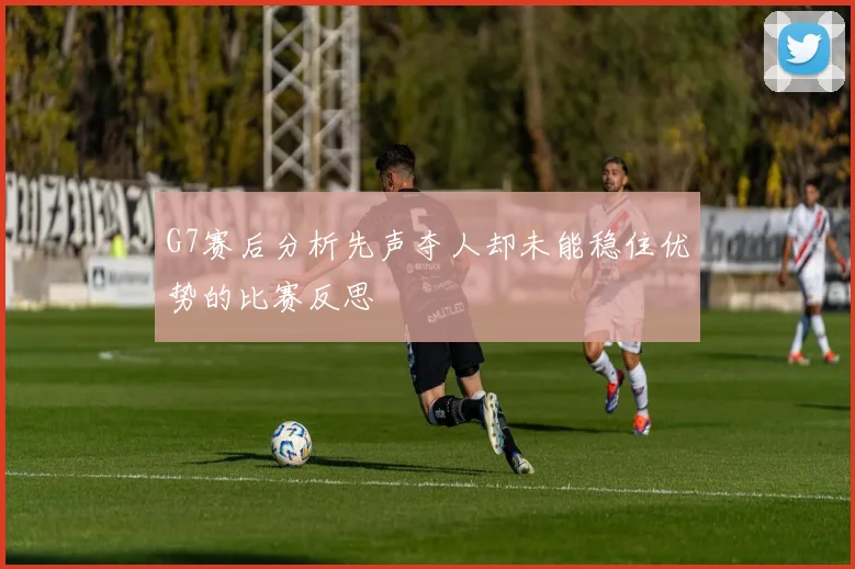 G7赛后分析先声夺人却未能稳住优势的比赛反思