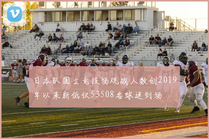 日本队国立竞技场观战人数创2019年以来新低仅53508名球迷到场