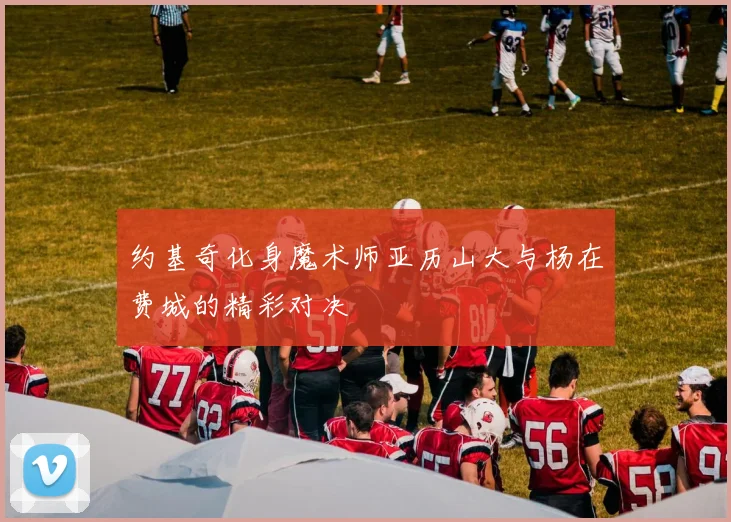约基奇化身魔术师亚历山大与杨在费城的精彩对决