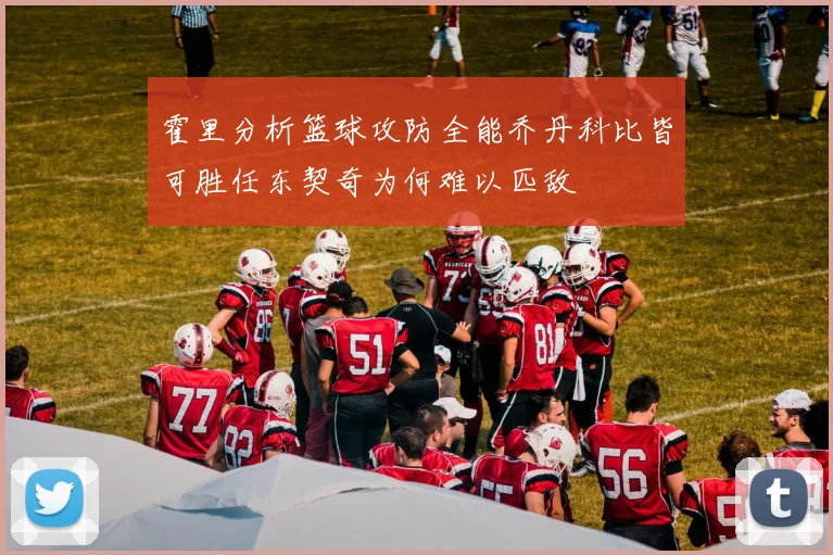 霍里分析篮球攻防全能乔丹科比皆可胜任东契奇为何难以匹敌
