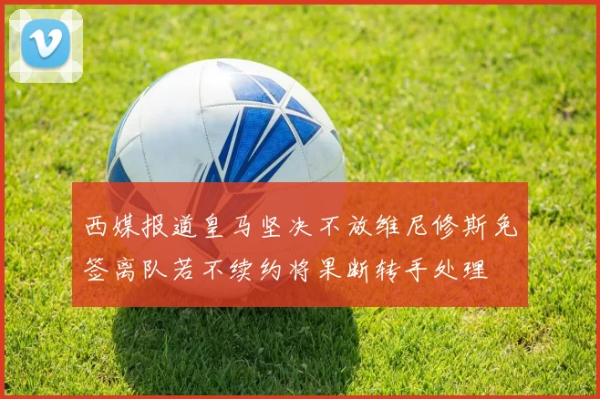 西媒报道皇马坚决不放维尼修斯免签离队若不续约将果断转手处理