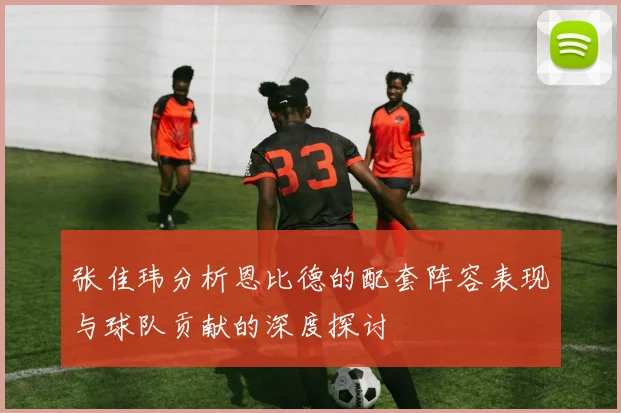 张佳玮分析恩比德的配套阵容表现与球队贡献的深度探讨