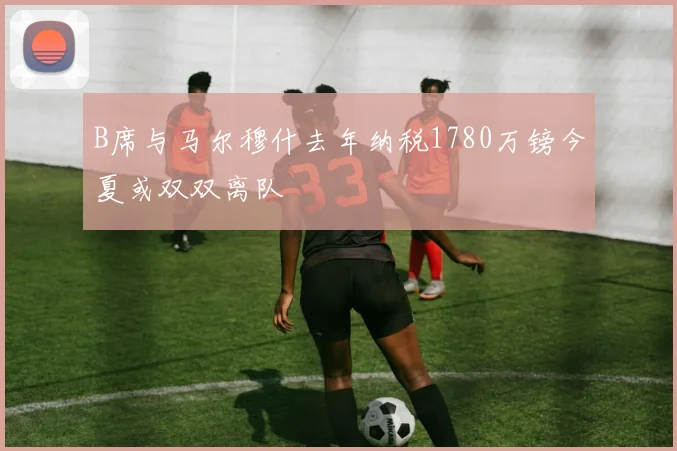 B席与马尔穆什去年纳税1780万镑今夏或双双离队
