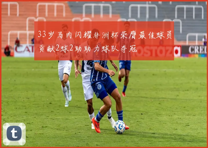 33岁马内闪耀非洲杯荣膺最佳球员贡献2球2助助力球队夺冠