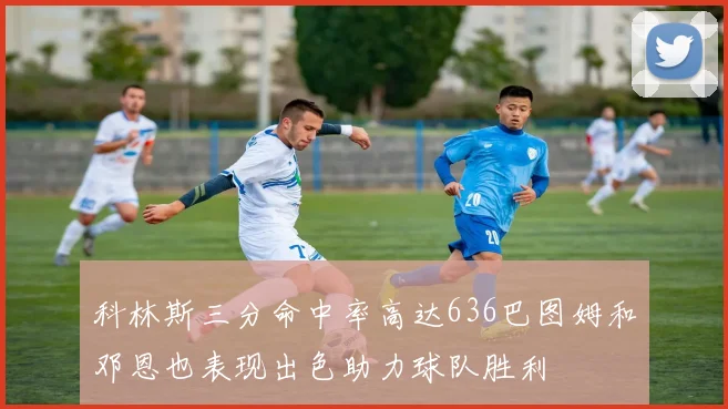 科林斯三分命中率高达636巴图姆和邓恩也表现出色助力球队胜利