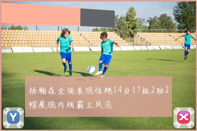 杨瀚森全场表现惊艳14分17板2助2帽展现内线霸主风范