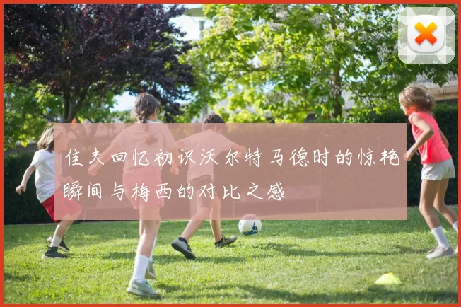 佳夫回忆初识沃尔特马德时的惊艳瞬间与梅西的对比之感