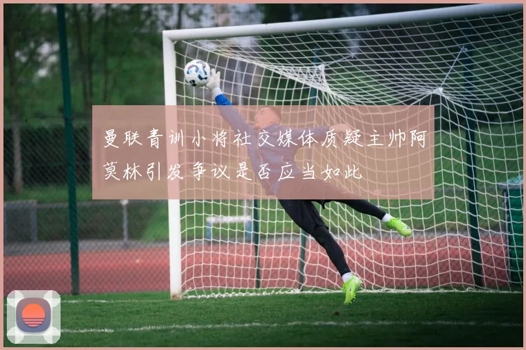 曼联青训小将社交媒体质疑主帅阿莫林引发争议是否应当如此