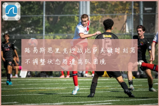 路易斯恩里克迎战比萨关键时刻若不调整状态恐遭离队困境