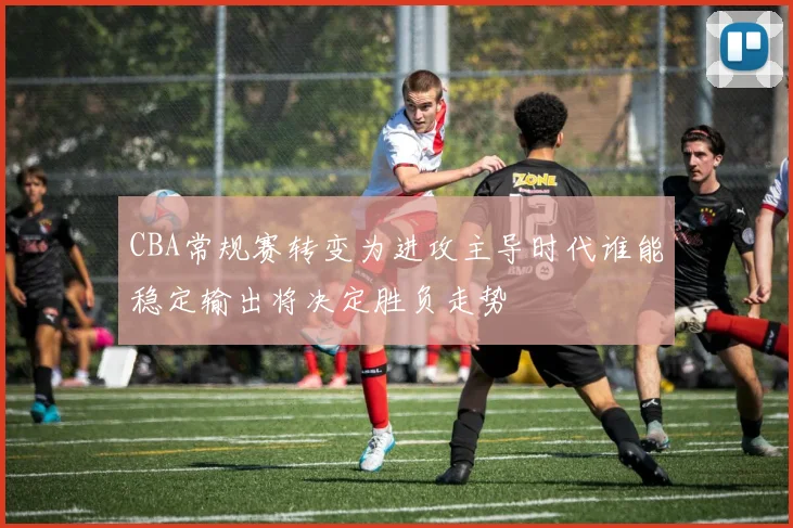 CBA常规赛转变为进攻主导时代谁能稳定输出将决定胜负走势