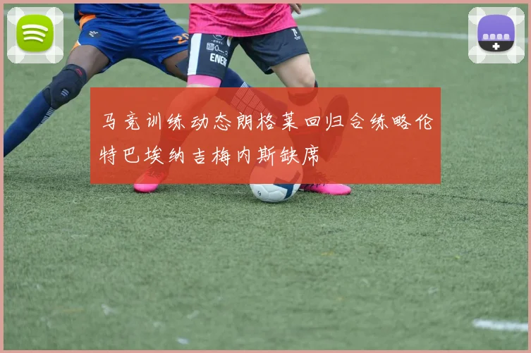 马竞训练动态朗格莱回归合练略伦特巴埃纳吉梅内斯缺席