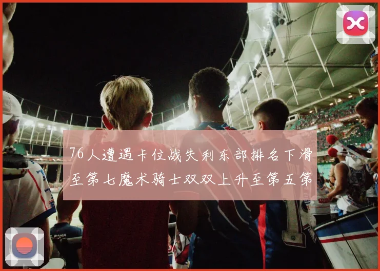 76人遭遇卡位战失利东部排名下滑至第七魔术骑士双双上升至第五第六位
