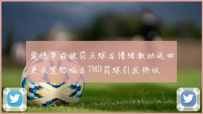 爱德华兹被罚点球后情绪激动返回更衣室怒喊去TMD罚球引发热议