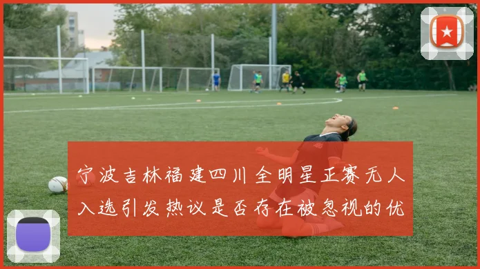 宁波吉林福建四川全明星正赛无人入选引发热议是否存在被忽视的优秀球员