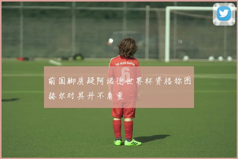 前国脚质疑阿诺德世界杯资格称图赫尔对其并不看重