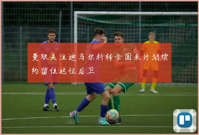 曼联关注迪马尔科转会国米计划续约留住这位后卫