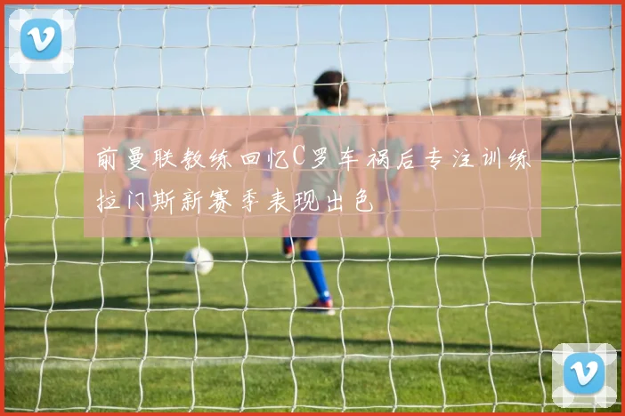 前曼联教练回忆C罗车祸后专注训练拉门斯新赛季表现出色