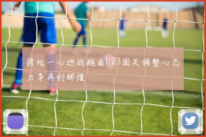 团结一心迎战越南U23国足调整心态力争再创辉煌