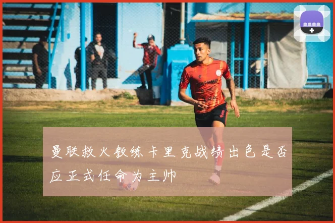 曼联救火教练卡里克战绩出色是否应正式任命为主帅